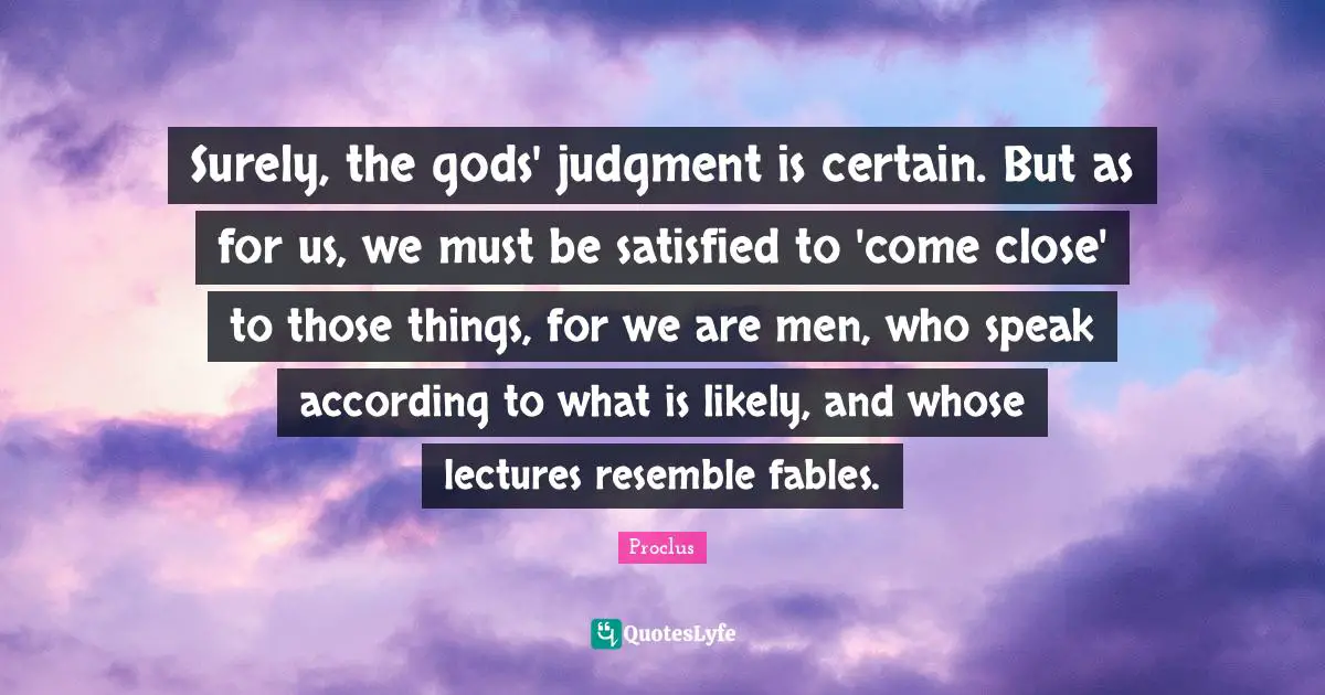Surely, the gods' judgment is certain. But as for us, we must be satisfied to 'come close' to those things, for we are men, who speak according to what is likely, and whose lectures resemble fables.