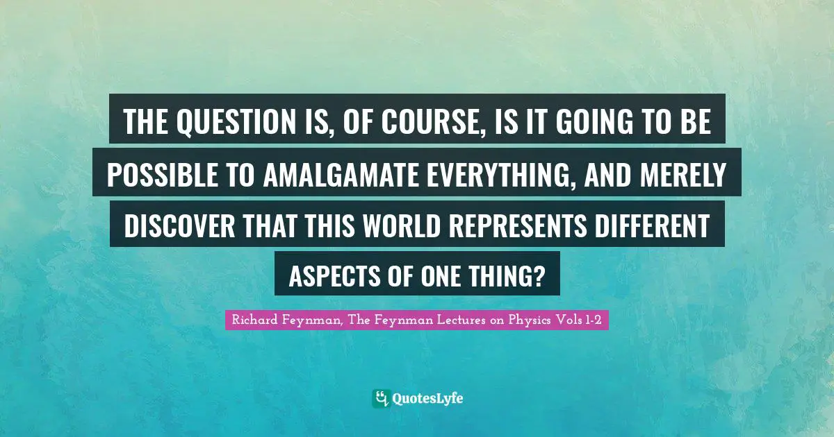 THE QUESTION IS, OF COURSE, IS IT GOING TO BE POSSIBLE TO AMALGAMATE EVERYTHING, AND MERELY DISCOVER THAT THIS WORLD REPRESENTS DIFFERENT ASPECTS OF ONE THING?