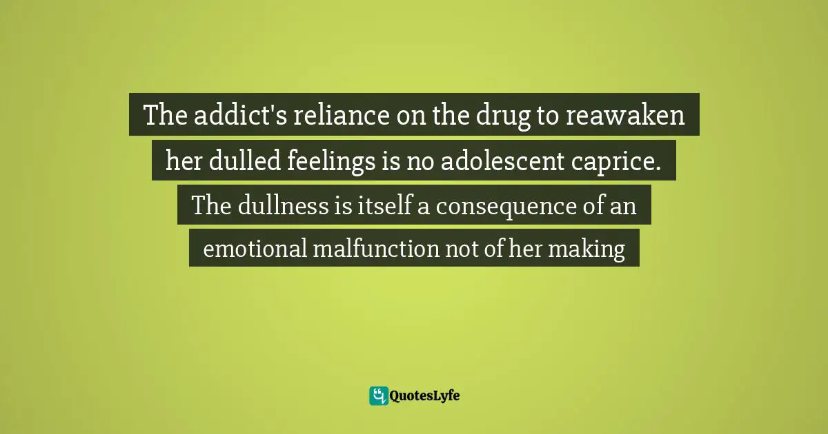 The addict's reliance on the drug to reawaken her dulled feelings is no adolescent caprice. The dullness is itself a consequence of an emotional malfunction not of her making