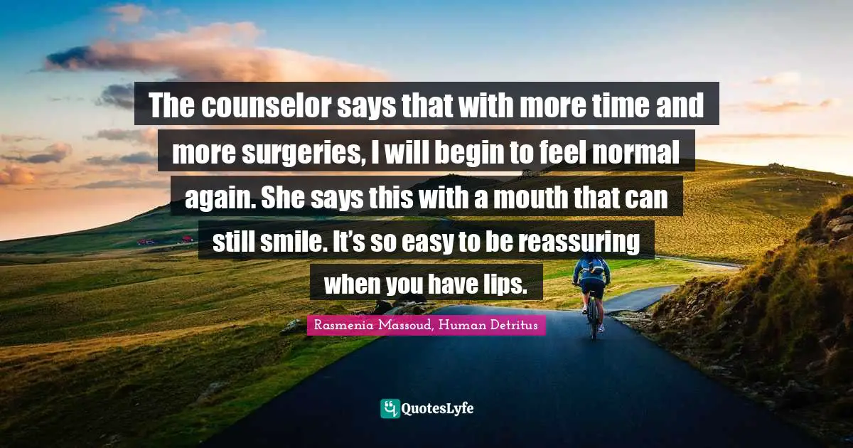 The counselor says that with more time and more surgeries, I will begin to feel normal again. She says this with a mouth that can still smile. It’s so easy to be reassuring when you have lips.