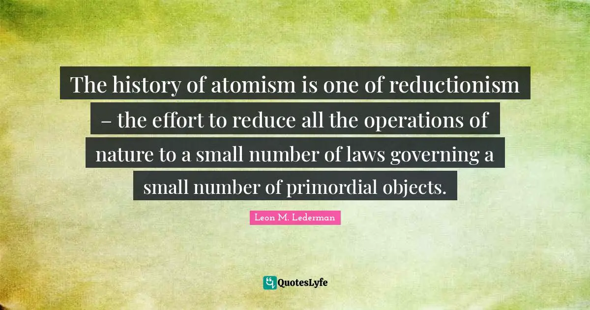 Leon M. Lederman Quotes: "The history of atomism is one of reductionism – the effort to reduce all the operations of nature to a small number of laws governing a small number of primordial objects."