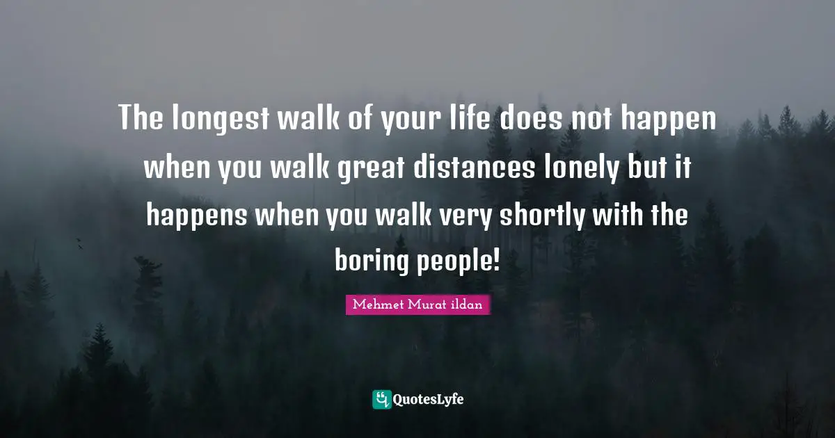 The longest walk of your life does not happen when you walk great distances lonely but it happens when you walk very shortly with the boring people!