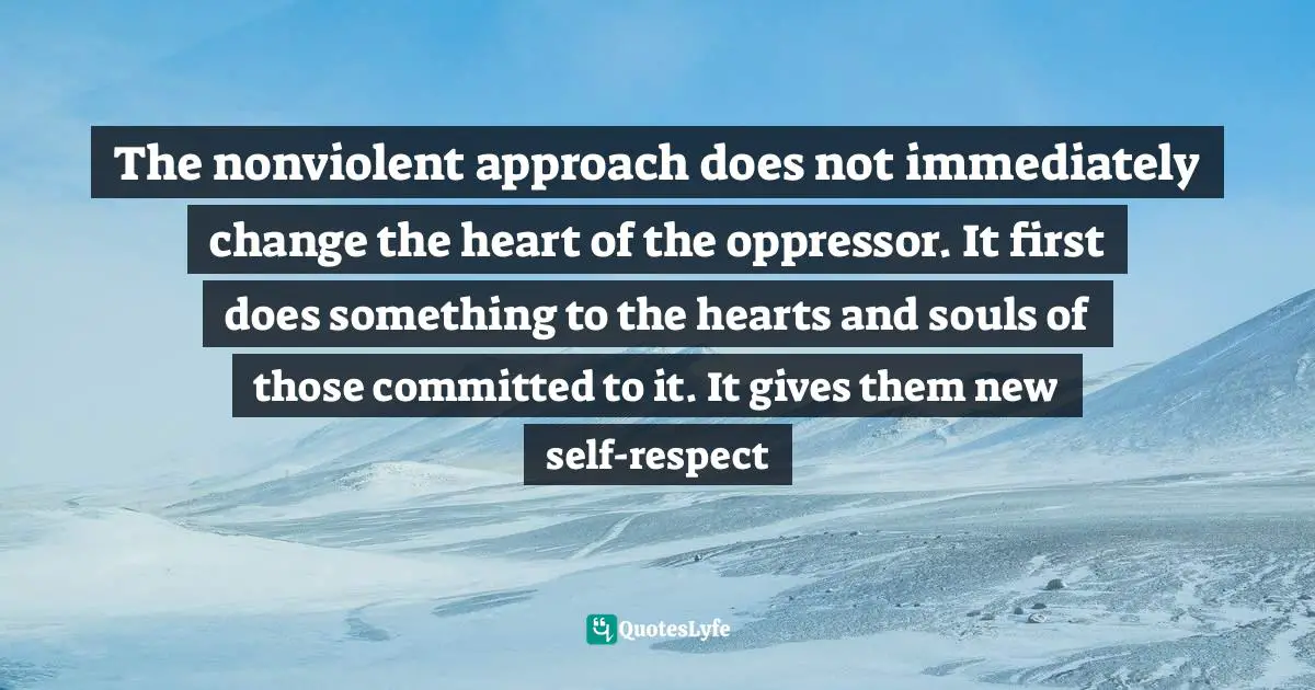 The nonviolent approach does not immediately change the heart of the oppressor. It first does something to the hearts and souls of those committed to it. It gives them new self-respect