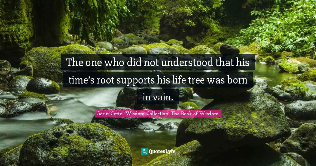 The one who did not understood that his time’s root supports his life tree was born in vain.