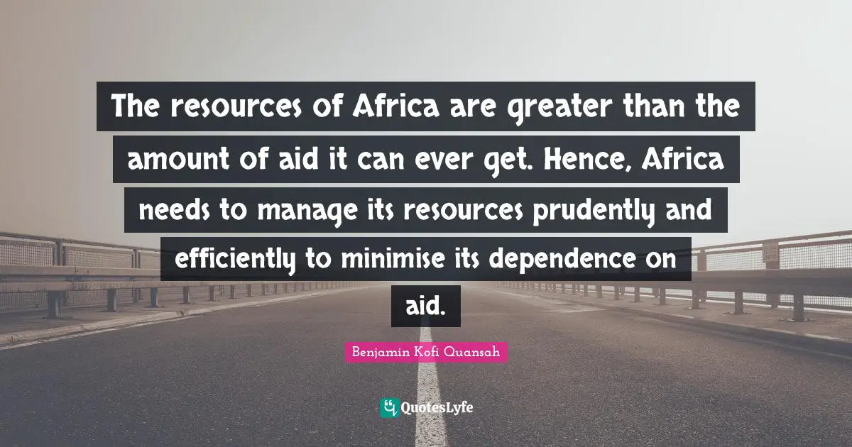 The resources of Africa are greater than the amount of aid it can ever get. Hence, Africa needs to manage its resources prudently and efficiently to minimise its dependence on aid.