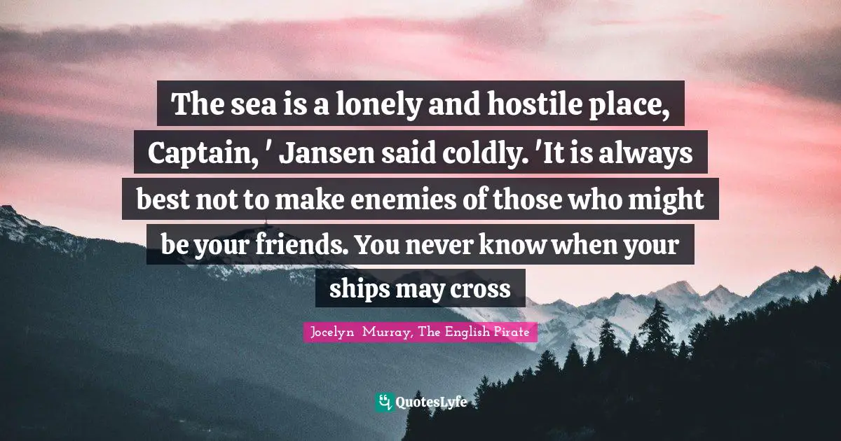 The sea is a lonely and hostile place, Captain, ' Jansen said coldly. 'It is always best not to make enemies of those who might be your friends. You never know when your ships may cross