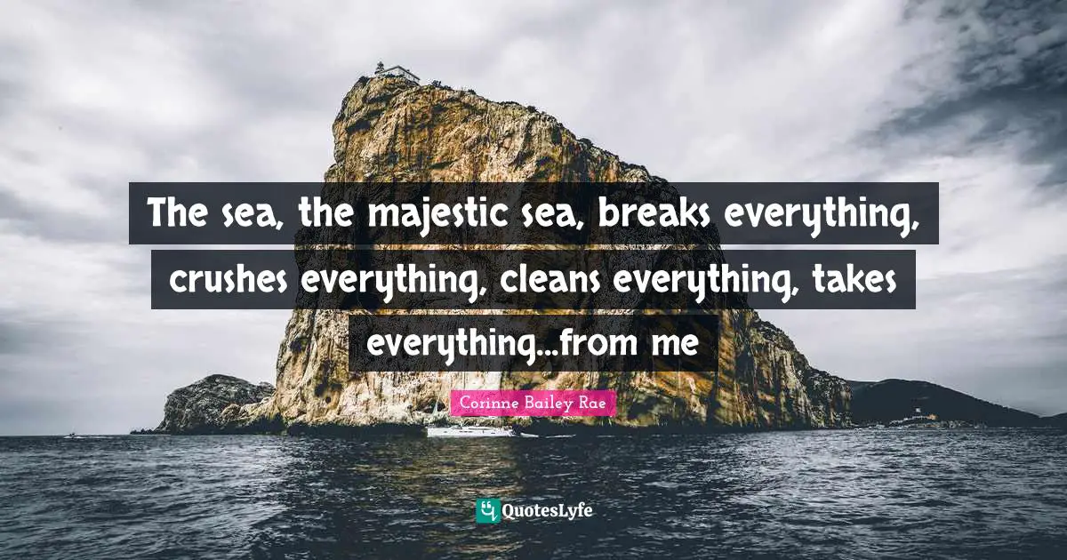 The sea, the majestic sea, breaks everything, crushes everything, cleans everything, takes everything...from me