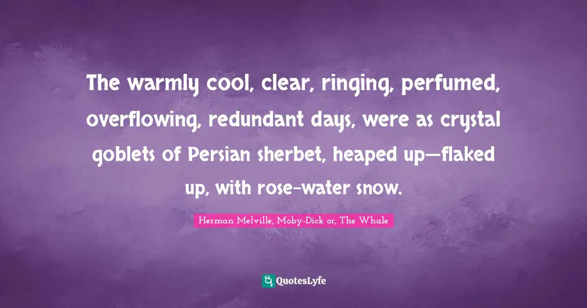 The warmly cool, clear, ringing, perfumed, overflowing, redundant days, were as crystal goblets of Persian sherbet, heaped up—flaked up, with rose-water snow.