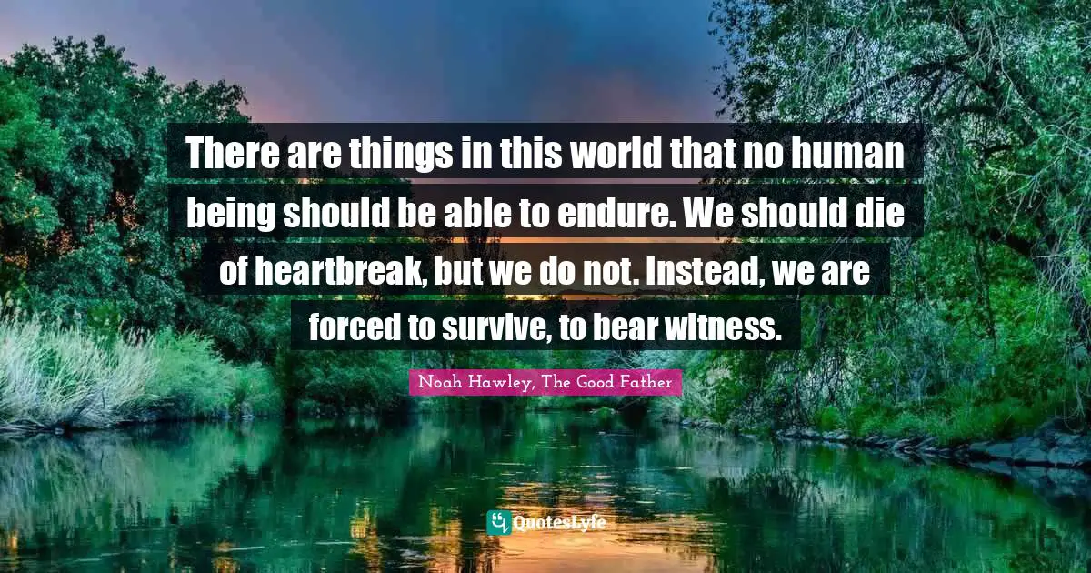 There are things in this world that no human being should be able to endure. We should die of heartbreak, but we do not. Instead, we are forced to survive, to bear witness.