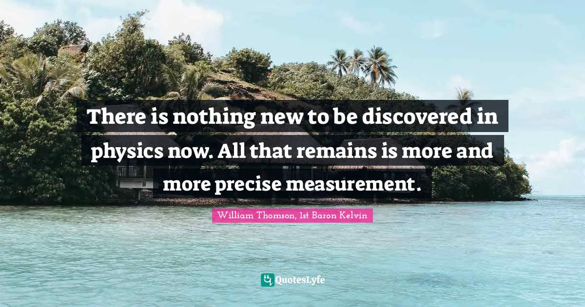 Science Quotes: "There is nothing new to be discovered in physics now. All that remains is more and more precise measurement."