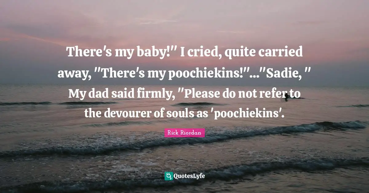 There's my baby!" I cried, quite carried away, "There's my poochiekins!"..."Sadie, " My dad said firmly, "Please do not refer to the devourer of souls as 'poochiekins'.