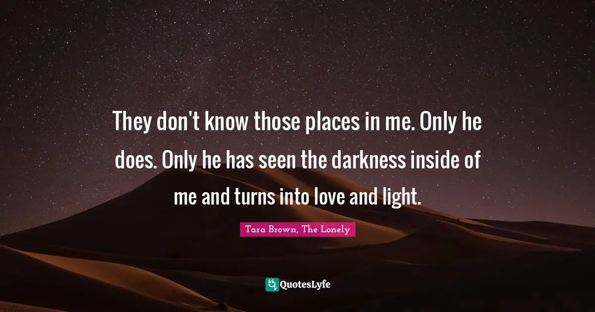 They don't know those places in me. Only he does. Only he has seen the darkness inside of me and turns into love and light.