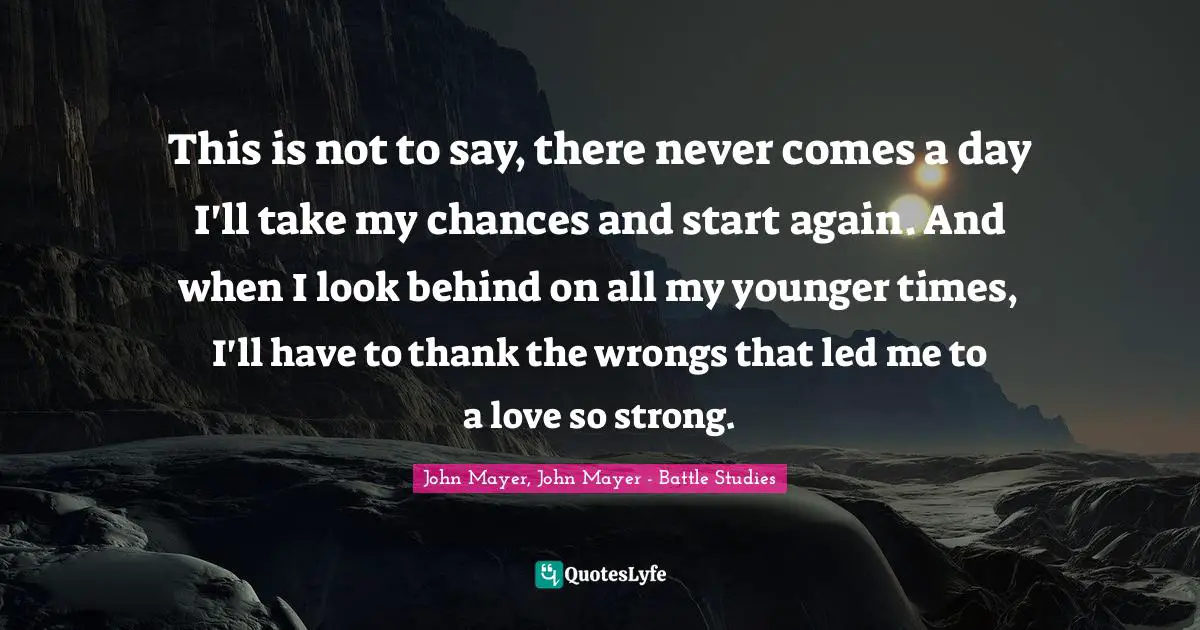 John Mayer, John Mayer - Battle Studies Quotes: This is not to say, there never comes a day I'll take my chances and start again. And when I look behind on all my younger times, I'll have to thank the wrongs that led me to a love so strong.
