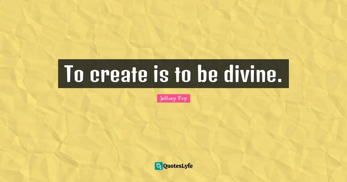 To create is to be divine.