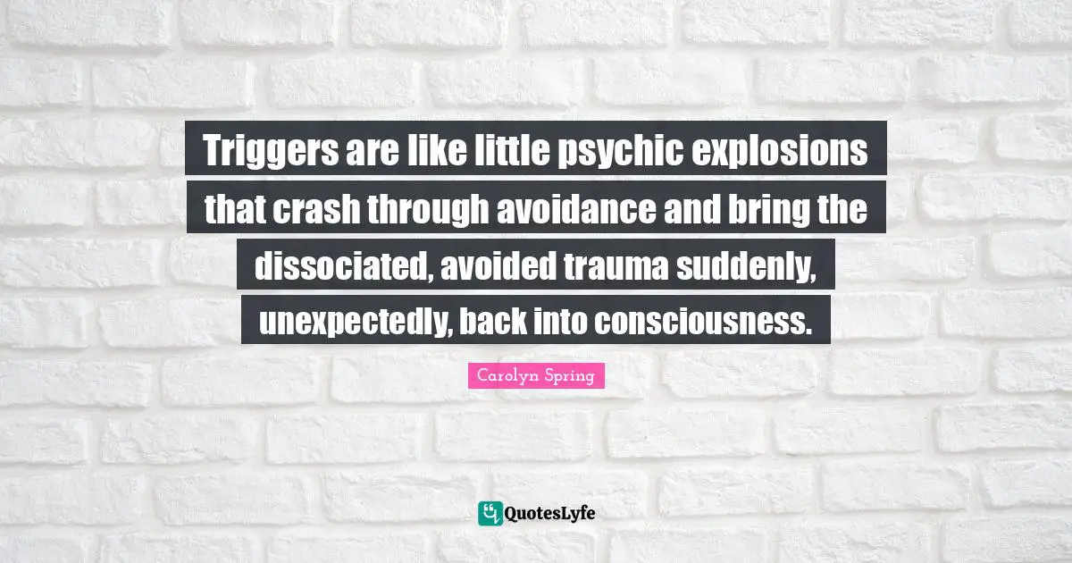 Traumatic Quotes: "Triggers are like little psychic explosions that crash through avoidance and bring the dissociated, avoided trauma suddenly, unexpectedly, back into consciousness."