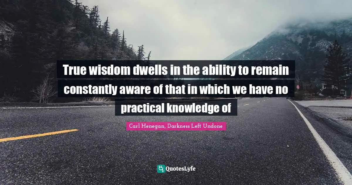 True wisdom dwells in the ability to remain constantly aware of that in which we have no practical knowledge of