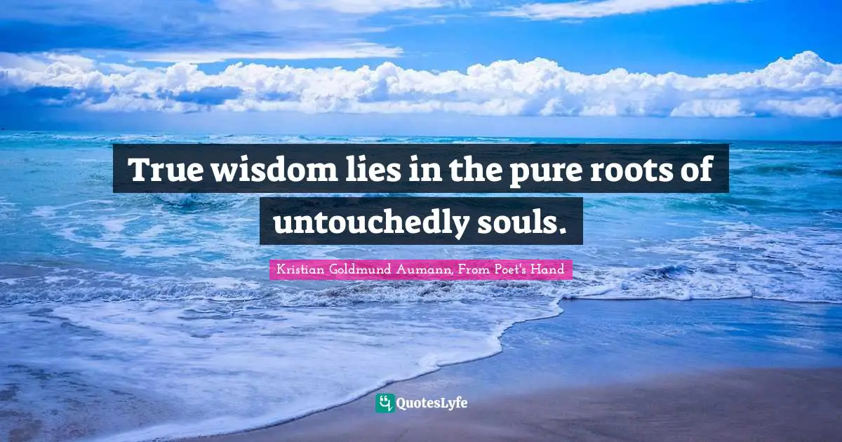 True wisdom lies in the pure roots of untouchedly souls.