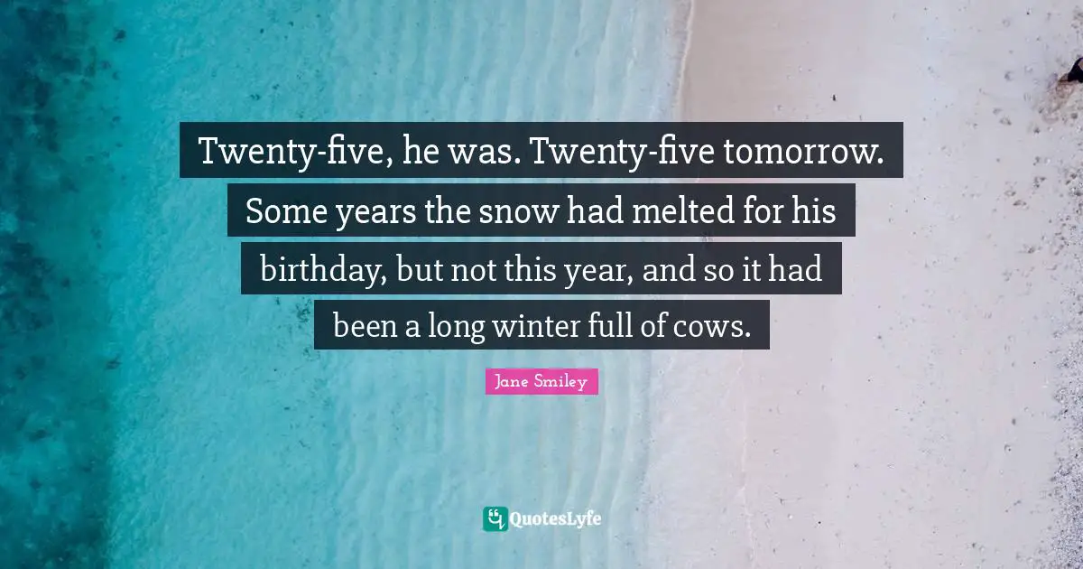 Jane Smiley Quotes: Twenty-five, he was. Twenty-five tomorrow. Some years the snow had melted for his birthday, but not this year, and so it had been a long winter full of cows.