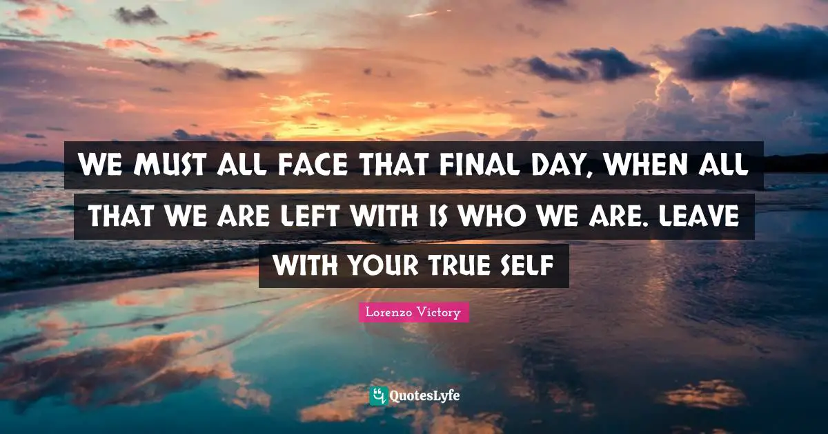 WE MUST ALL FACE THAT FINAL DAY, WHEN ALL THAT WE ARE LEFT WITH IS WHO WE ARE. LEAVE WITH YOUR TRUE SELF