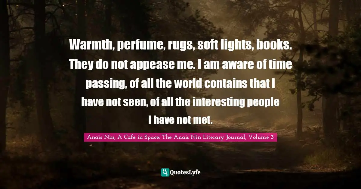 Warmth, perfume, rugs, soft lights, books. They do not appease me. I am aware of time passing, of all the world contains that I have not seen, of all the interesting people I have not met.