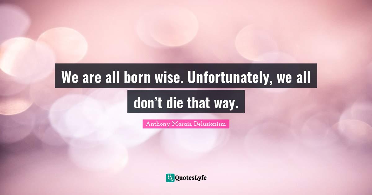 We are all born wise. Unfortunately, we all don’t die that way.