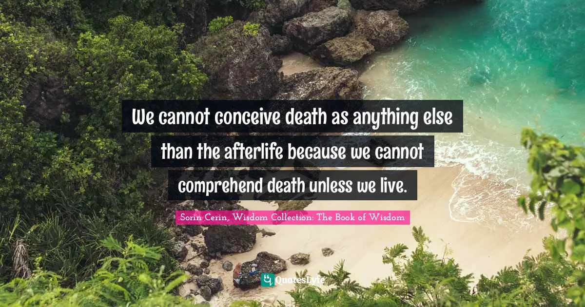 Sorin Cerin, Wisdom Collection: The Book Of Wisdom Quotes: "We cannot conceive death as anything else than the afterlife because we cannot comprehend death unless we live."