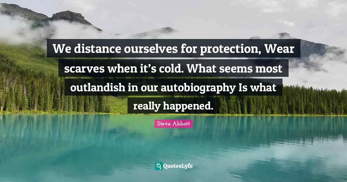 We distance ourselves for protection, Wear scarves when it’s cold. What seems most outlandish in our autobiography Is what really happened.