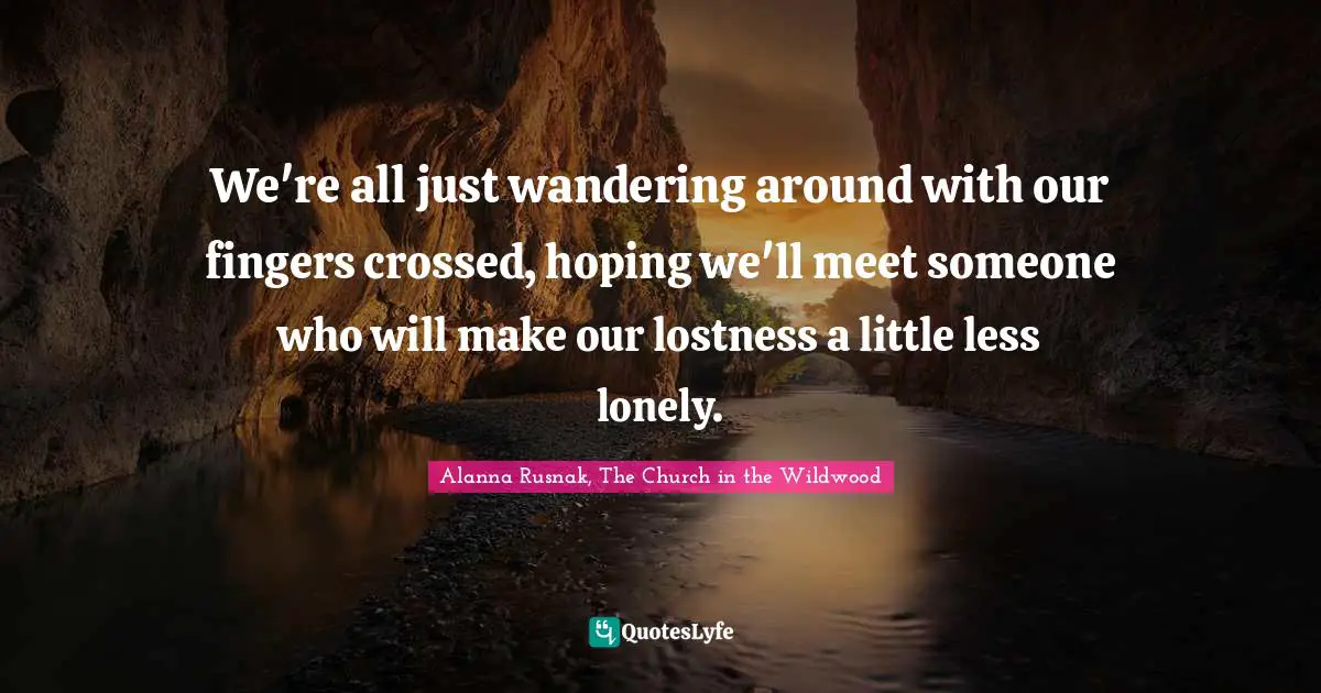 We're all just wandering around with our fingers crossed, hoping we'll meet someone who will make our lostness a little less lonely.