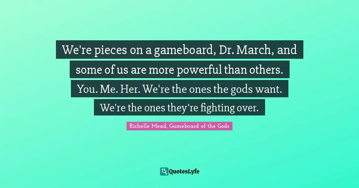 We're pieces on a gameboard, Dr. March, and some of us are more powerful than others. You. Me. Her. We're the ones the gods want. We're the ones they're fighting over.