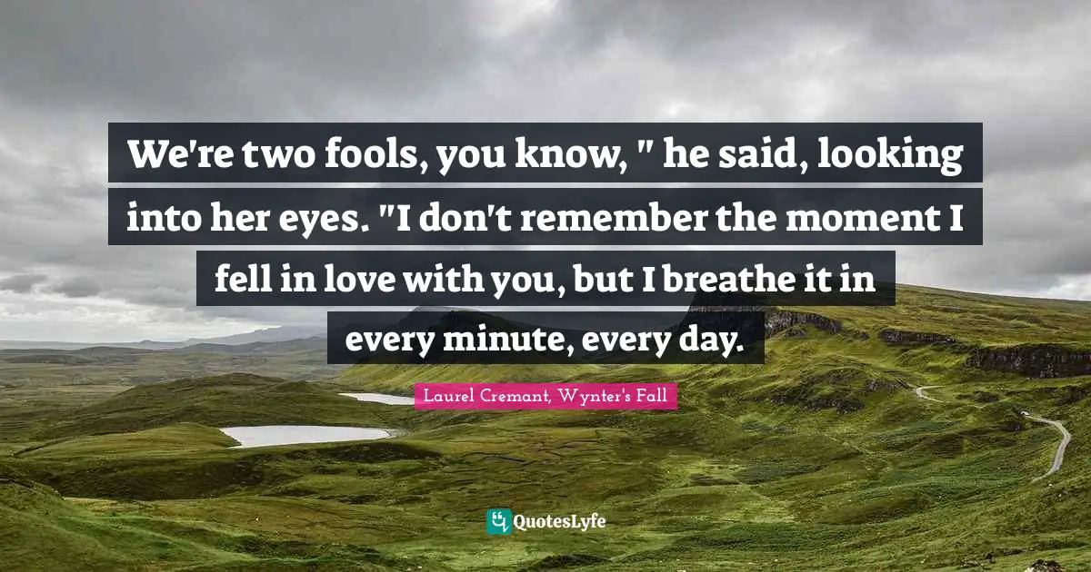 We're two fools, you know, " he said, looking into her eyes. "I don't remember the moment I fell in love with you, but I breathe it in every minute, every day.