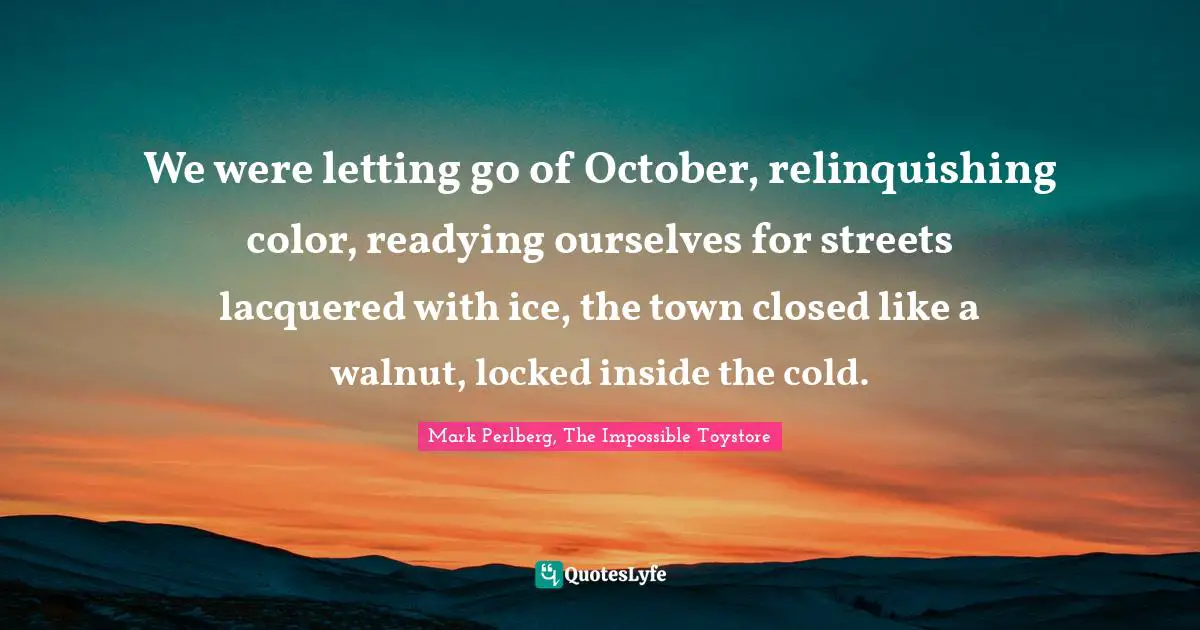 We were letting go of October, relinquishing color, readying ourselves for streets lacquered with ice, the town closed like a walnut, locked inside the cold.