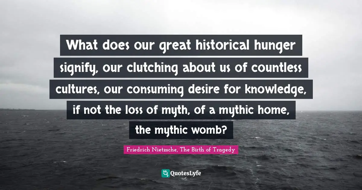 What does our great historical hunger signify, our clutching about us of countless cultures, our consuming desire for knowledge, if not the loss of myth, of a mythic home, the mythic womb?