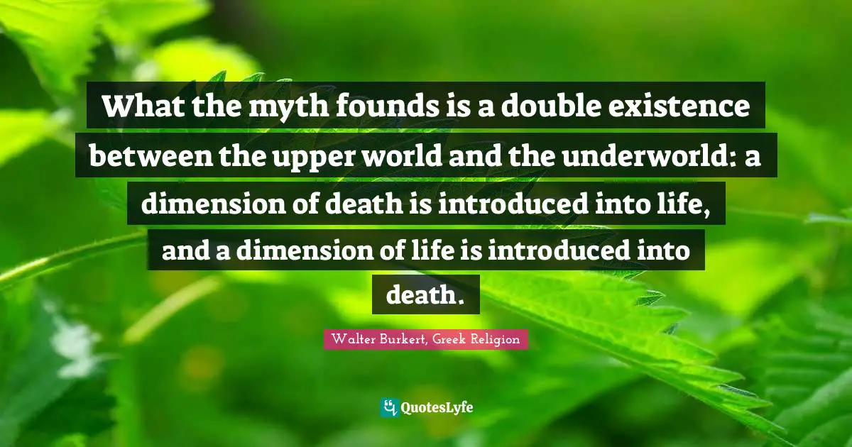 What the myth founds is a double existence between the upper world and the underworld: a dimension of death is introduced into life, and a dimension of life is introduced into death.