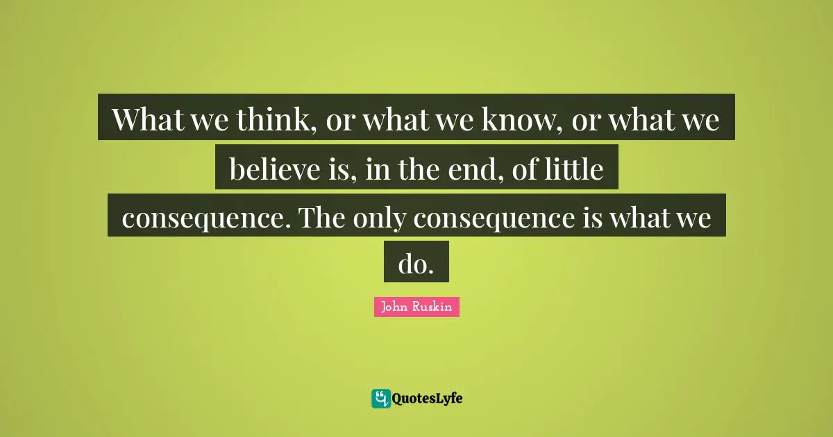 What we think, or what we know, or what we believe is, in the end, of little consequence. The only consequence is what we do.