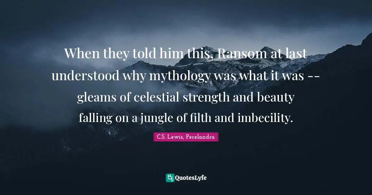 When they told him this, Ransom at last understood why mythology was what it was -- gleams of celestial strength and beauty falling on a jungle of filth and imbecility.