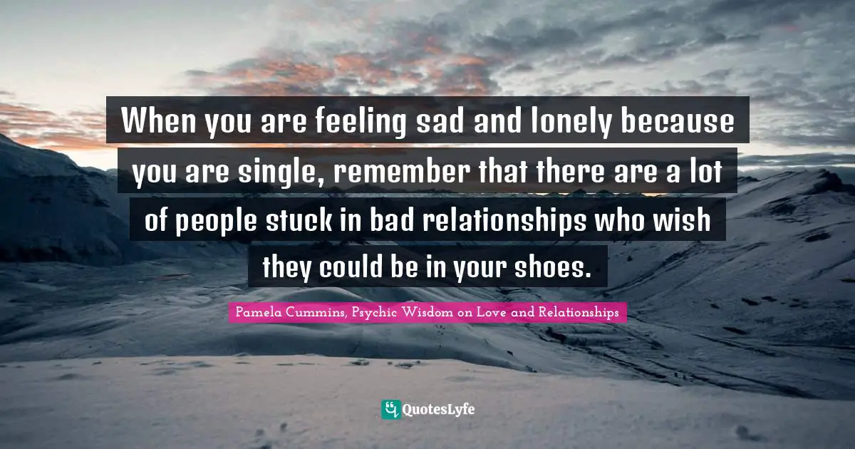 When you are feeling sad and lonely because you are single, remember that there are a lot of people stuck in bad relationships who wish they could be in your shoes.