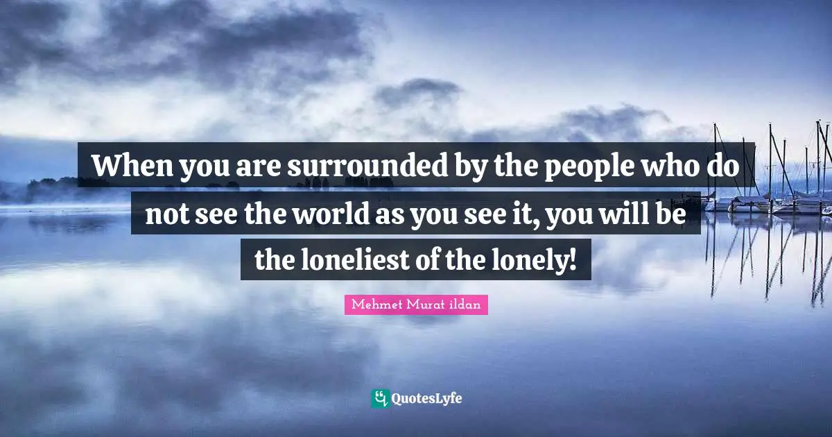 When you are surrounded by the people who do not see the world as you see it, you will be the loneliest of the lonely!