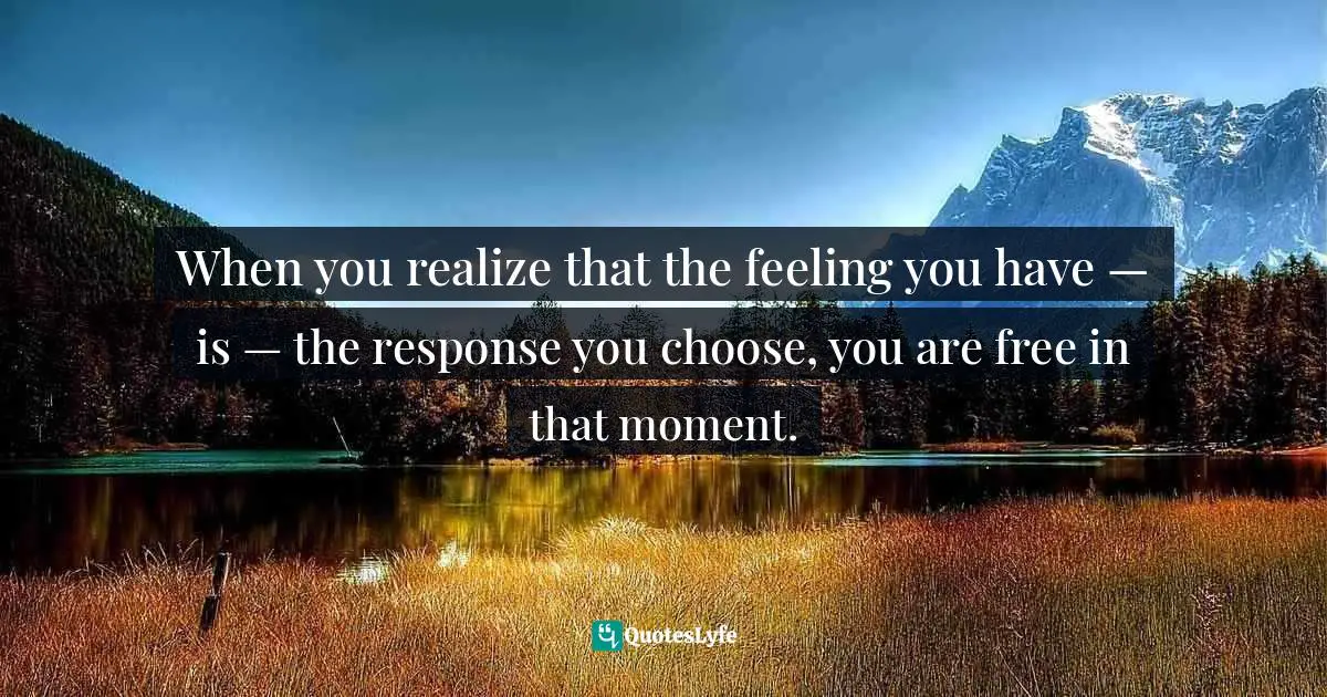 When you realize that the feeling you have — is — the response you choose, you are free in that moment.