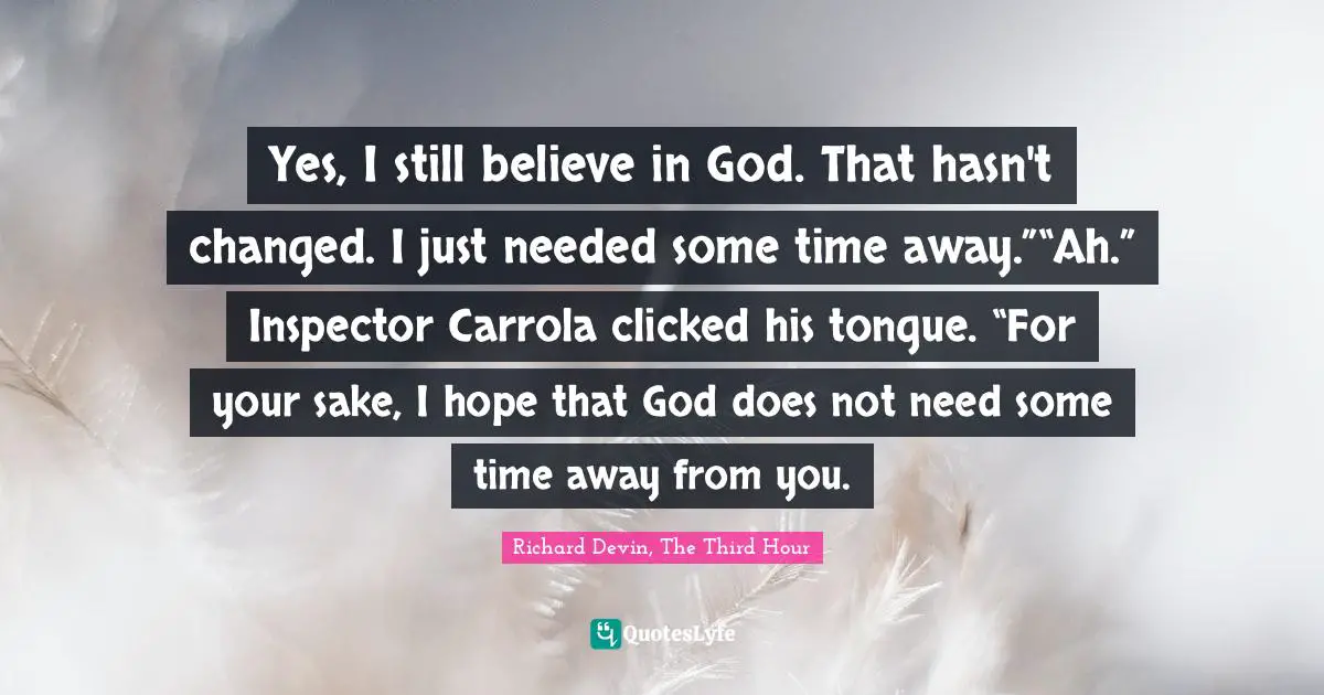 Yes, I still believe in God. That hasn't changed. I just needed some time away.”“Ah.” Inspector Carrola clicked his tongue. “For your sake, I hope that God does not need some time away from you.