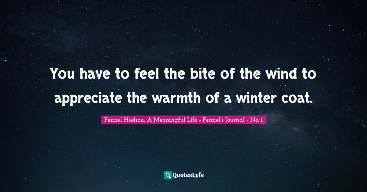 Fennel Hudson, A Meaningful Life - Fennel's Journal - No. 1 Quotes: "You have to feel the bite of the wind to appreciate the warmth of a winter coat."
