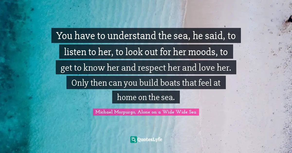 You have to understand the sea, he said, to listen to her, to look out for her moods, to get to know her and respect her and love her. Only then can you build boats that feel at home on the sea.