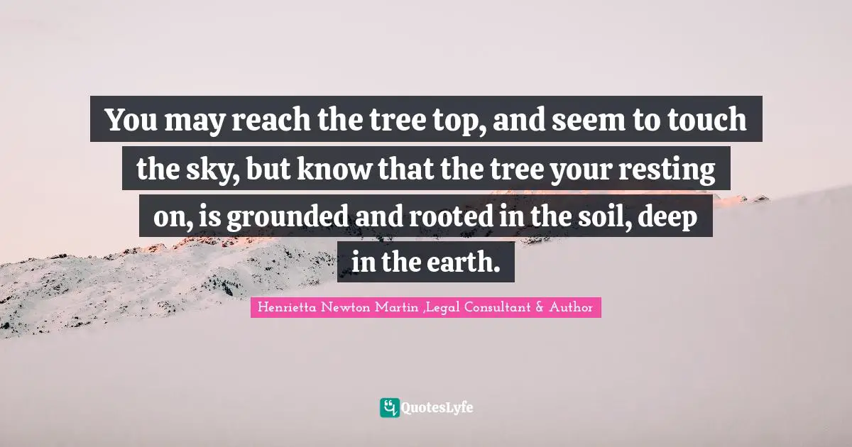 You may reach the tree top, and seem to touch the sky, but know that the tree your resting on, is grounded and rooted in the soil, deep in the earth.