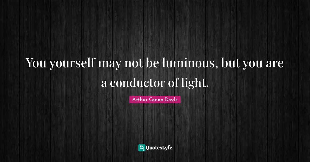 You yourself may not be luminous, but you are a conductor of light.