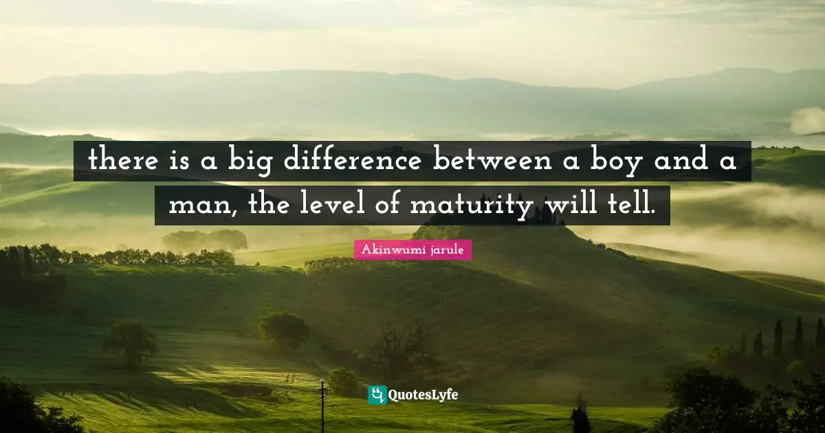 there is a big difference between a boy and a man, the level of maturity will tell.