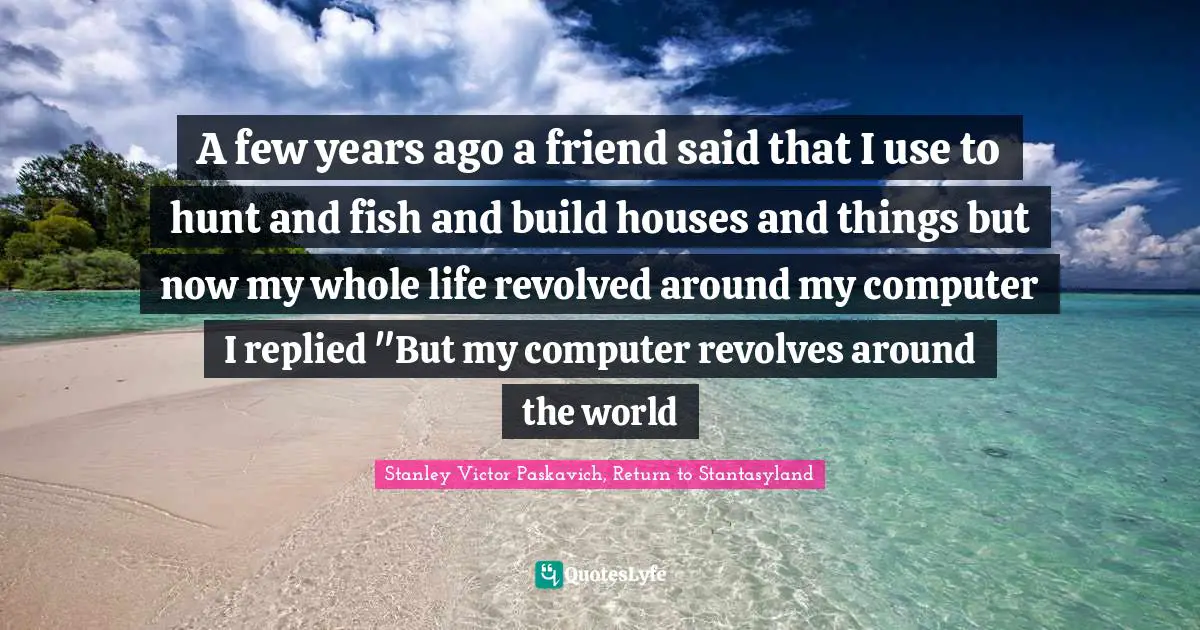 Computers Quotes: "A few years ago a friend said that I use to hunt and fish and build houses and things but now my whole life revolved around my computer I replied "But my computer revolves around the world"