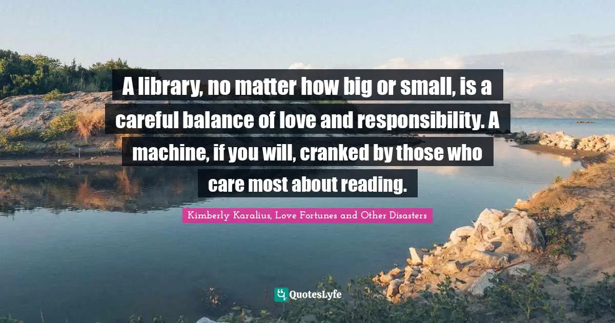 A library, no matter how big or small, is a careful balance of love and responsibility. A machine, if you will, cranked by those who care most about reading.