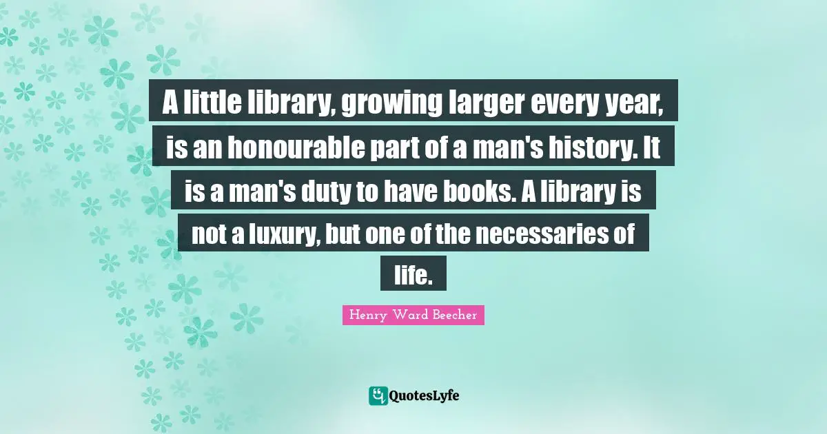 A little library, growing larger every year, is an honourable part of a man's history. It is a man's duty to have books. A library is not a luxury, but one of the necessaries of life.