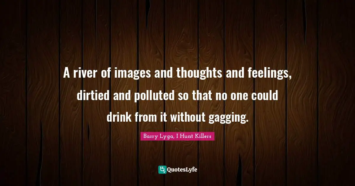 A river of images and thoughts and feelings, dirtied and polluted so that no one could drink from it without gagging.