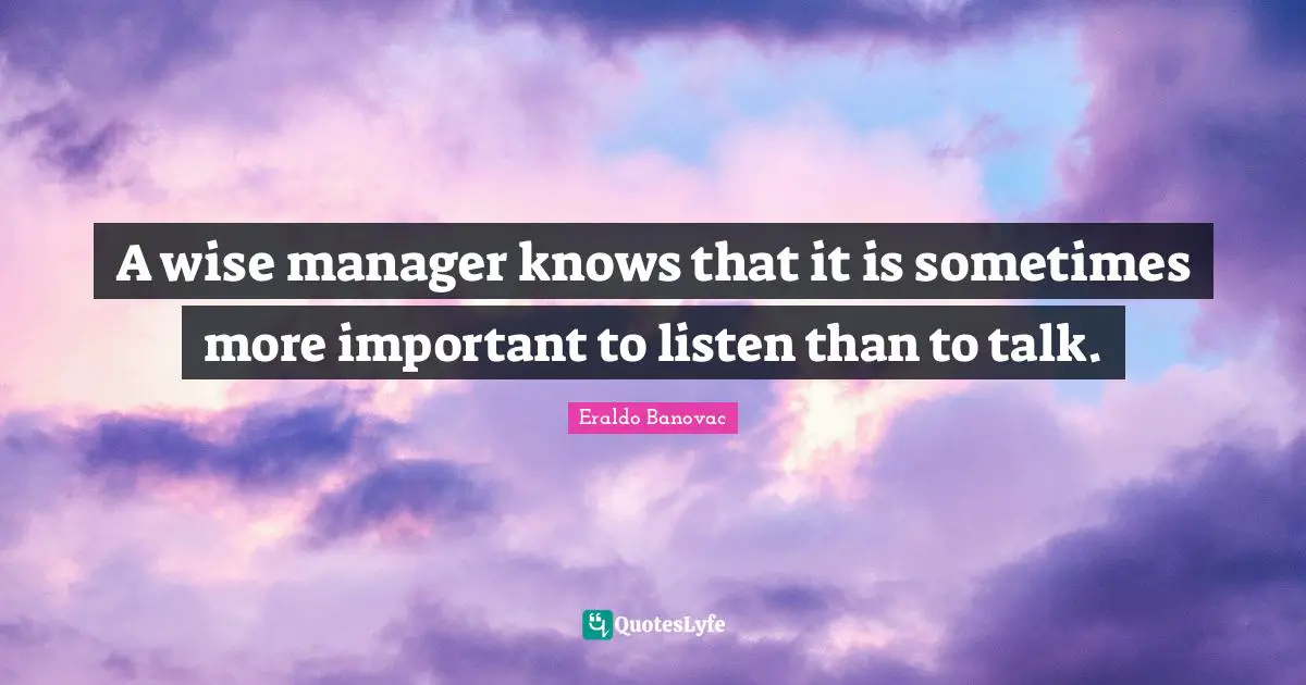 A wise manager knows that it is sometimes more important to listen than to talk.