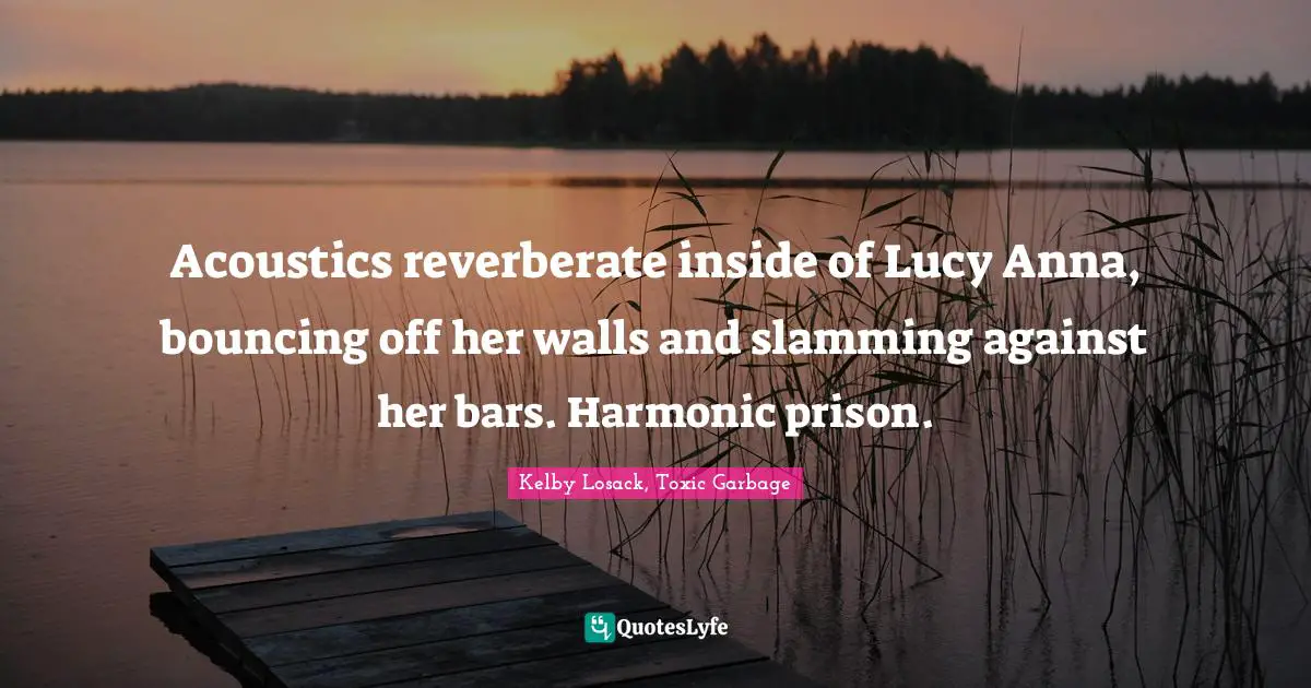 Acoustics reverberate inside of Lucy Anna, bouncing off her walls and slamming against her bars. Harmonic prison.